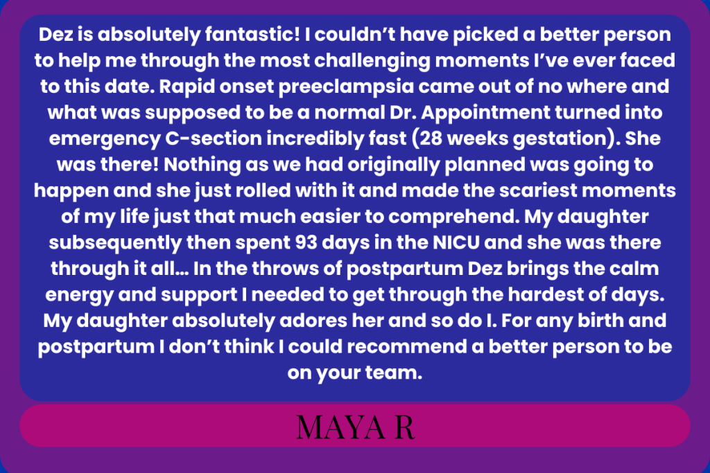 "Dez is absolutely fantastic! I couldn’t have picked a better person to help me through the most challenging moments I’ve ever faced to this date. Rapid onset preeclampsia came out of no where and what was supposed to be a normal Dr. Appointment turned into emergency C-section incredibly fast (28 weeks gestation). She was there! Nothing as we had originally planned was going to happen and she just rolled with it and made the scariest moments of my life just that much easier to comprehend. My daughter subsequently then spent 93 days in the NICU and she was there through it all… In the throws of postpartum Dez brings the calm energy and support I needed to get through the hardest of days. My daughter absolutely adores her and so do I. For any birth and postpartum I don’t think I could recommend a better person to be on your team."
Maya R (edited down a bit for length– for the full review, check my Google reviews)